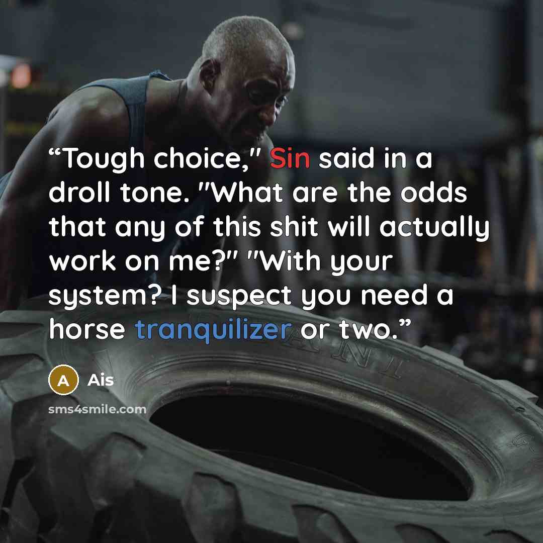 “Tough choice," Sin said in a droll tone. "What are the odds that any of this shit will actually work on me?" "With your system? I suspect you need a horse tranquilizer or two.” quote by Ais
