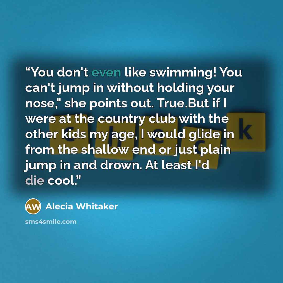 “You don't even like swimming! You can't jump in without holding your nose," she points out. True.But if I were at the country club with the other kids my age, I would glide in from the shallow end or just plain jump in and drown. At least I'd die cool.” quote by Alecia Whitaker