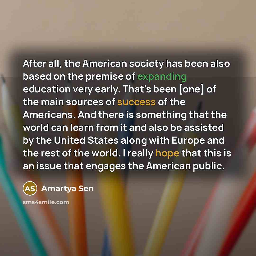 “After all, the American society has been also based on the premise of expanding education very early. That's been [one] of the main sources of success of the Americans. And there is something that the world can learn from it and also be assisted by the United States along with Europe and the rest…” quote by Amartya Sen