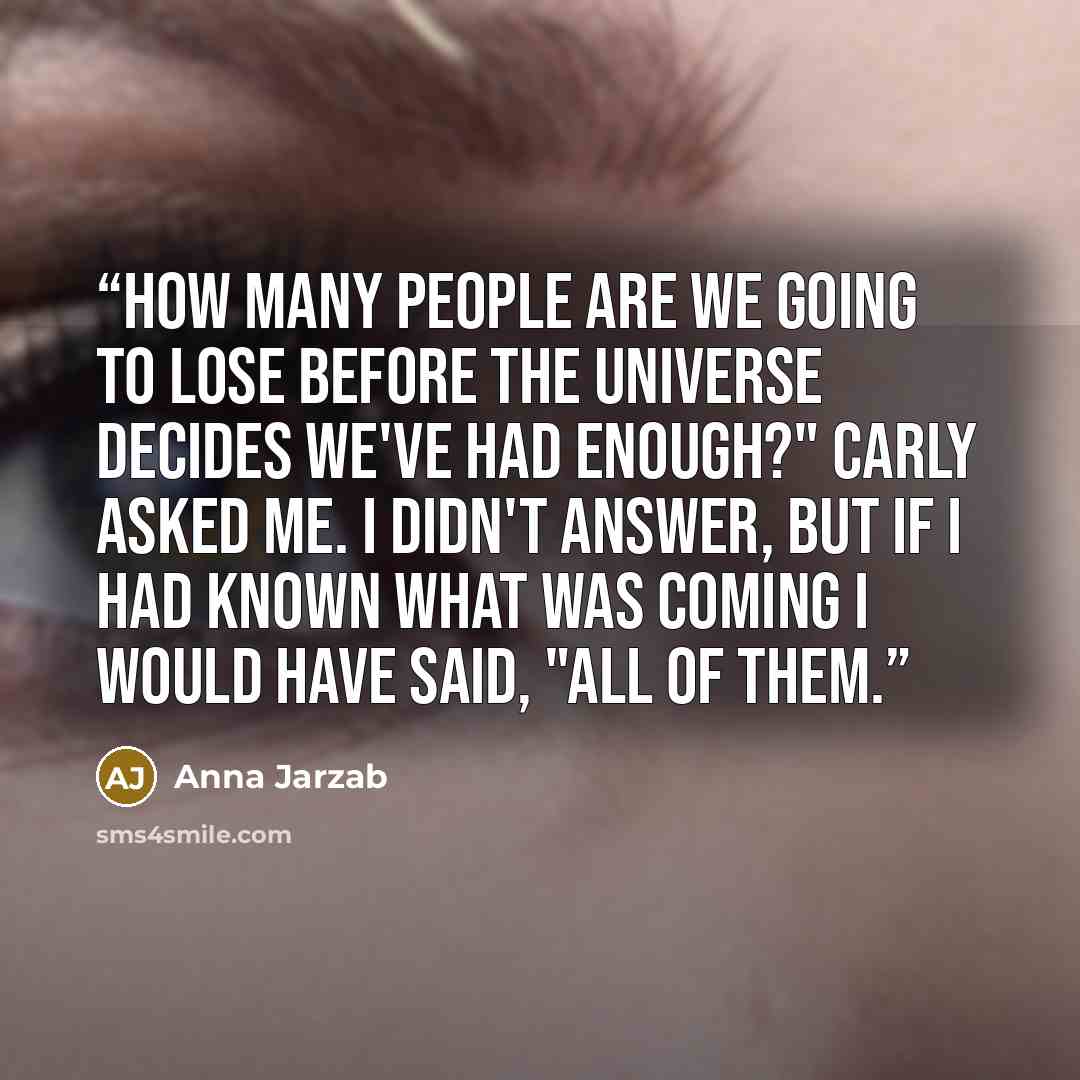 “How many people are we going to lose before the universe decides we've had enough?" Carly asked me. I didn't answer, but if I had known what was coming I would have said, "All of them.” quote by Anna Jarzab