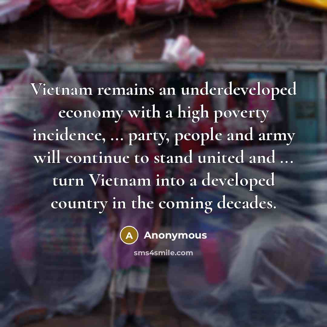 “Vietnam remains an underdeveloped economy with a high poverty incidence, ... party, people and army will continue to stand united and ... turn Vietnam into a developed country in the coming decades.” quote by Anonymous