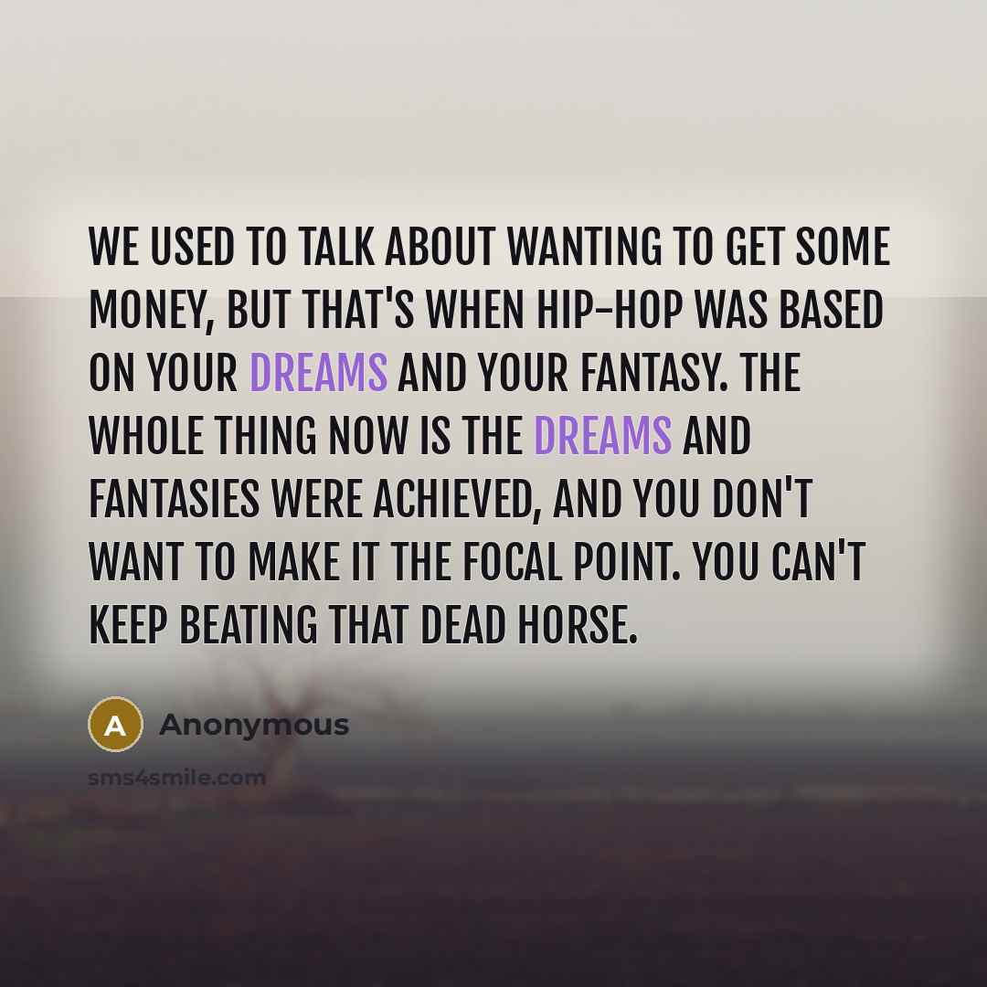 “We used to talk about wanting to get some money, but that's when hip-hop was based on your dreams and your fantasy. The whole thing now is the dreams and fantasies were achieved, and you don't want to make it the focal point. You can't keep beating that dead horse.” quote by Anonymous