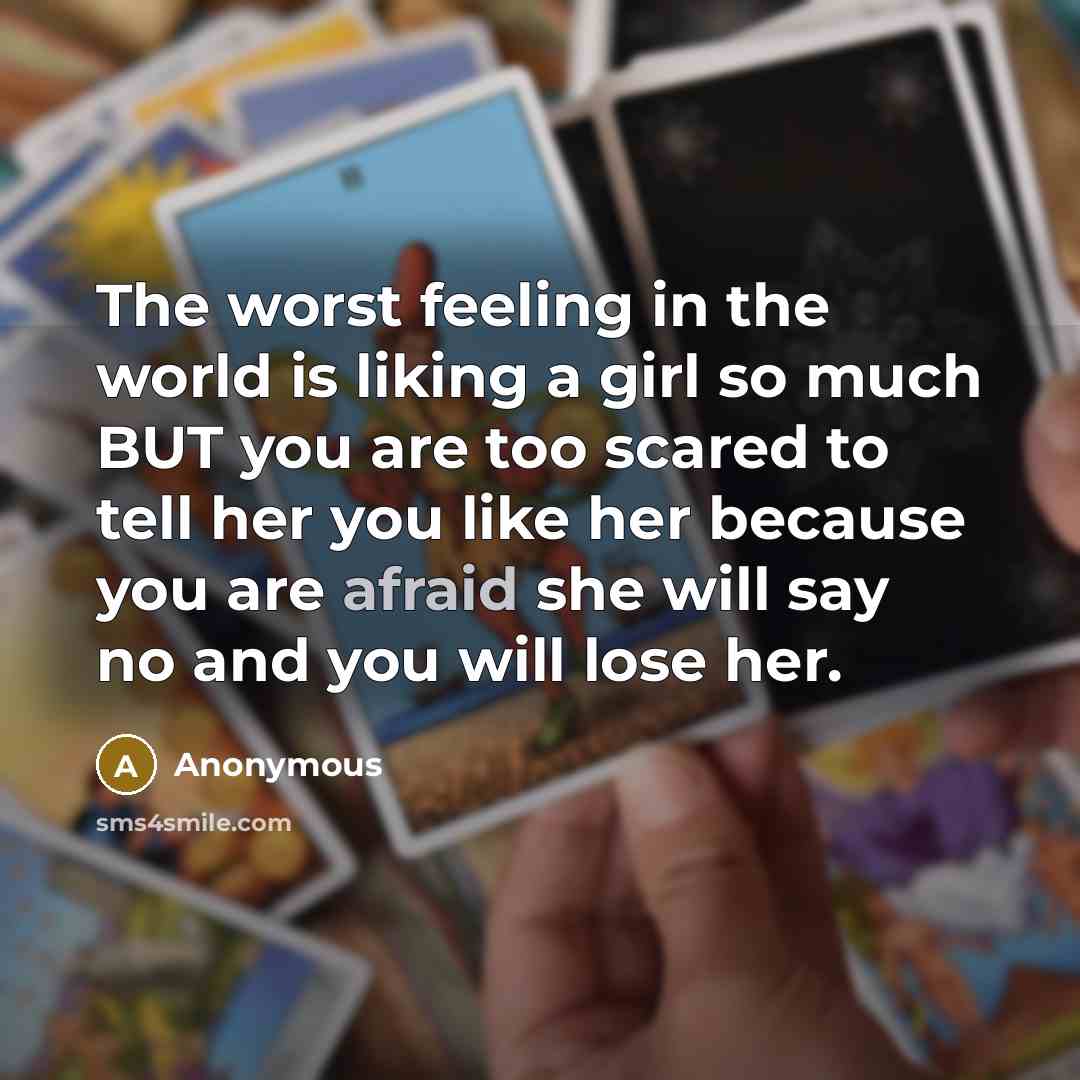 “The worst feeling in the world is liking a girl so much BUT you are too scared to tell her you like her because you are afraid she will say no and you will lose her.” quote by Anonymous