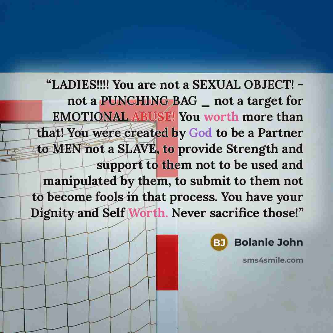 “LADIES!!!! You are not a SEXUAL OBJECT! - not a PUNCHING BAG _ not a target for EMOTIONAL ABUSE! You worth more than that! You were created by God to be a Partner to MEN not a SLAVE, to provide Strength and support to them not to be used and manipulated by them, to submit to them not to become…” quote by Bolanle John