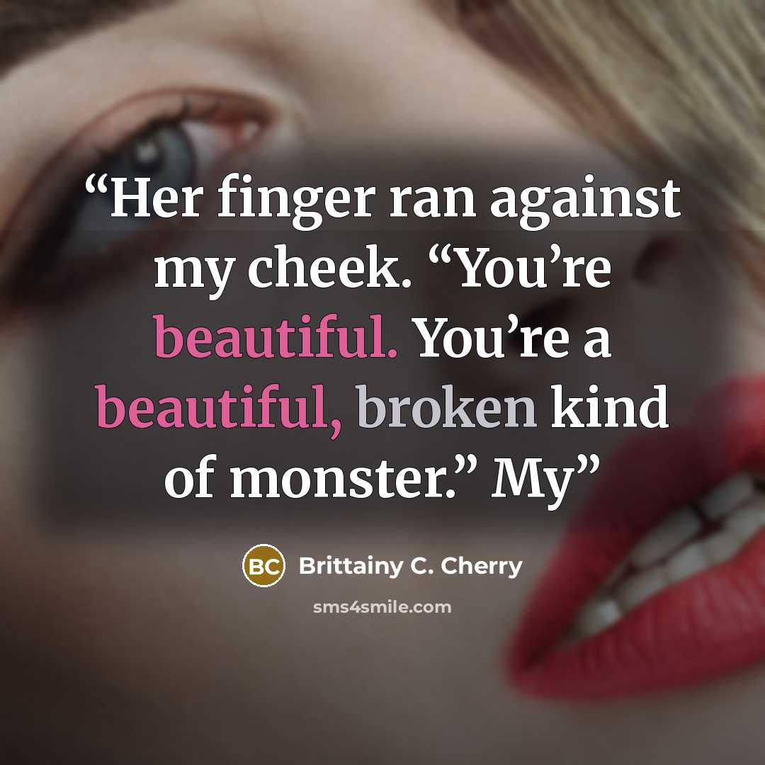 “Her finger ran against my cheek. “You’re beautiful. You’re a beautiful, broken kind of monster.” My” quote by Brittainy C. Cherry