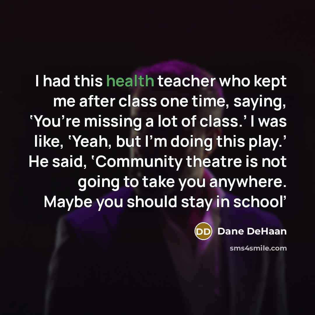 “I had this health teacher who kept me after class one time, saying, ‘You’re missing a lot of class.’ I was like, ‘Yeah, but I’m doing this play.’ He said, ‘Community theatre is not going to take you anywhere. Maybe you should stay in school’” quote by Dane DeHaan