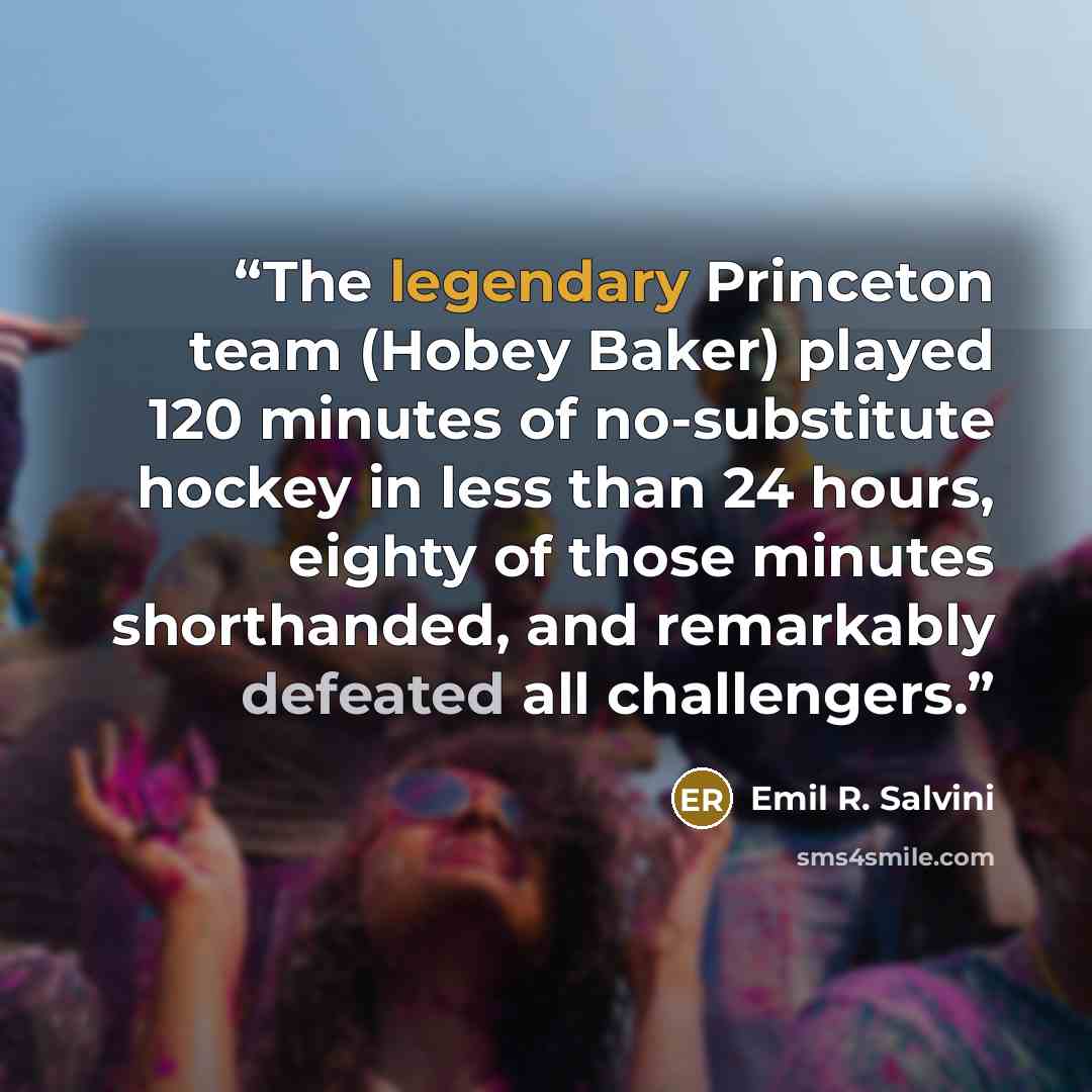 “The legendary Princeton team (Hobey Baker) played 120 minutes of no-substitute hockey in less than 24 hours, eighty of those minutes shorthanded, and remarkably defeated all challengers.” quote by Emil R. Salvini