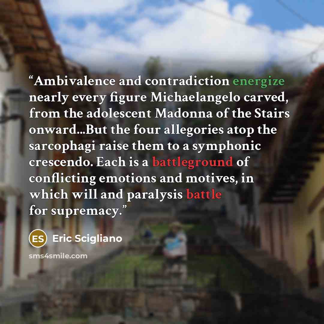 “Ambivalence and contradiction energize nearly every figure Michaelangelo carved, from the adolescent Madonna of the Stairs onward...But the four allegories atop the sarcophagi raise them to a symphonic crescendo. Each is a battleground of conflicting emotions and motives, in which will and…” quote by Eric Scigliano
