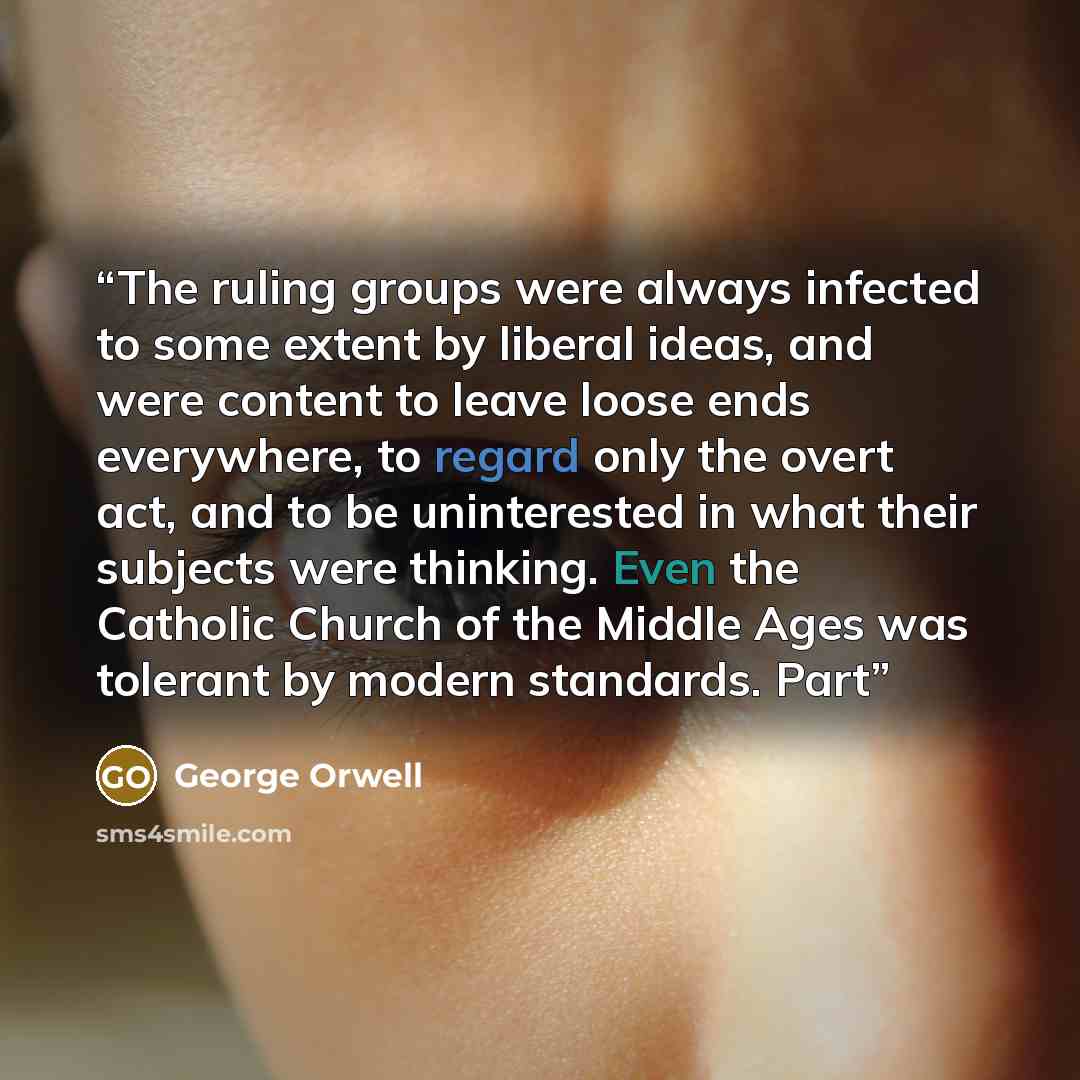 “The ruling groups were always infected to some extent by liberal ideas, and were content to leave loose ends everywhere, to regard only the overt act, and to be uninterested in what their subjects were thinking. Even the Catholic Church of the Middle Ages was tolerant by modern standards. Part” quote by George Orwell
