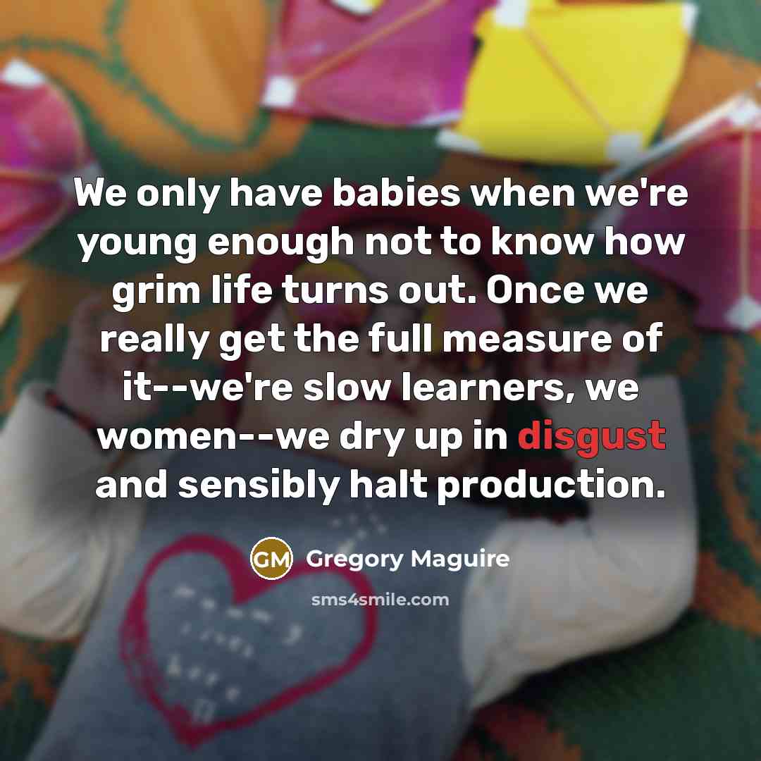 “We only have babies when we're young enough not to know how grim life turns out. Once we really get the full measure of it--we're slow learners, we women--we dry up in disgust and sensibly halt production.” quote by Gregory Maguire