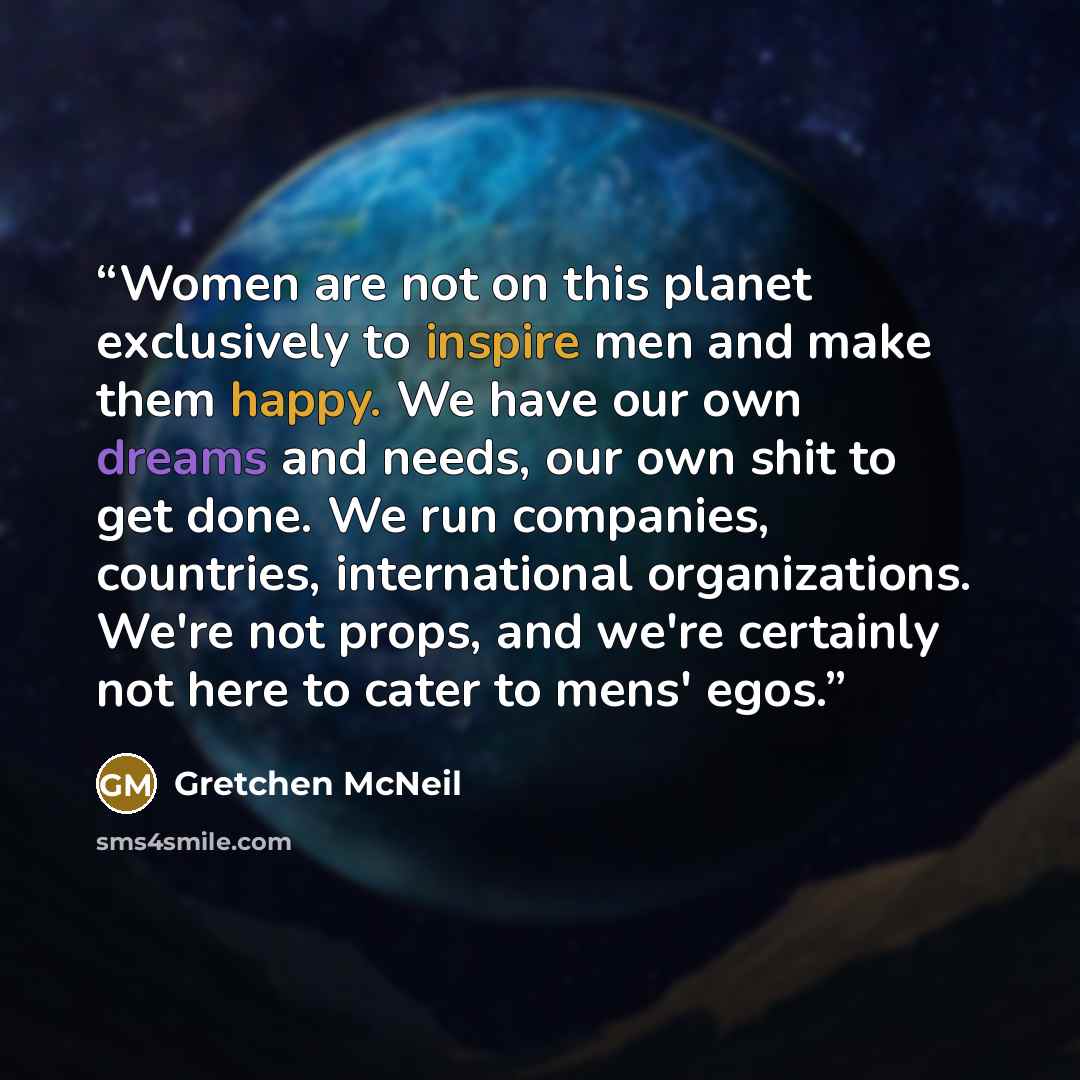 “Women are not on this planet exclusively to inspire men and make them happy. We have our own dreams and needs, our own shit to get done. We run companies, countries, international organizations. We're not props, and we're certainly not here to cater to mens' egos.” quote by Gretchen McNeil