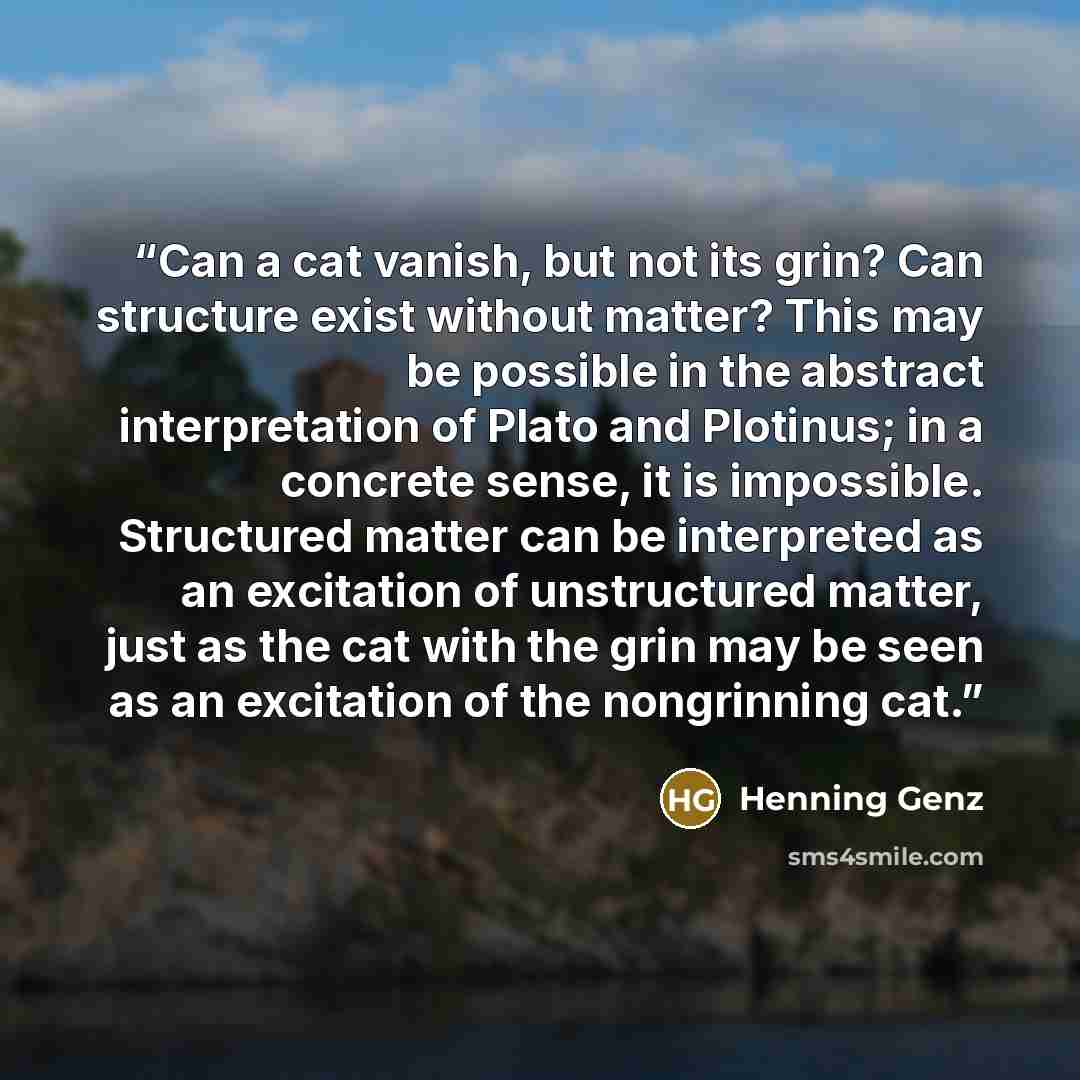 “Can a cat vanish, but not its grin? Can structure exist without matter? This may be possible in the abstract interpretation of Plato and Plotinus; in a concrete sense, it is impossible. Structured matter can be interpreted as an excitation of unstructured matter, just as the cat with the grin may…” quote by Henning Genz
