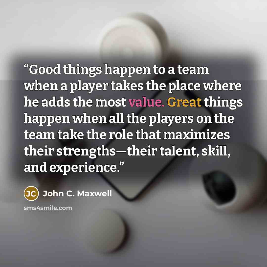 “Good things happen to a team when a player takes the place where he adds the most value. Great things happen when all the players on the team take the role that maximizes their strengths—their talent, skill, and experience.” quote by John C. Maxwell
