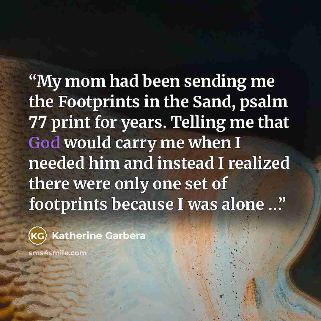 “My mom had been sending me the Footprints in the Sand, psalm 77 print for years. Telling me that God would carry me when I needed him and instead I realized there were only one set of footprints because I was alone …” quote by Katherine Garbera
