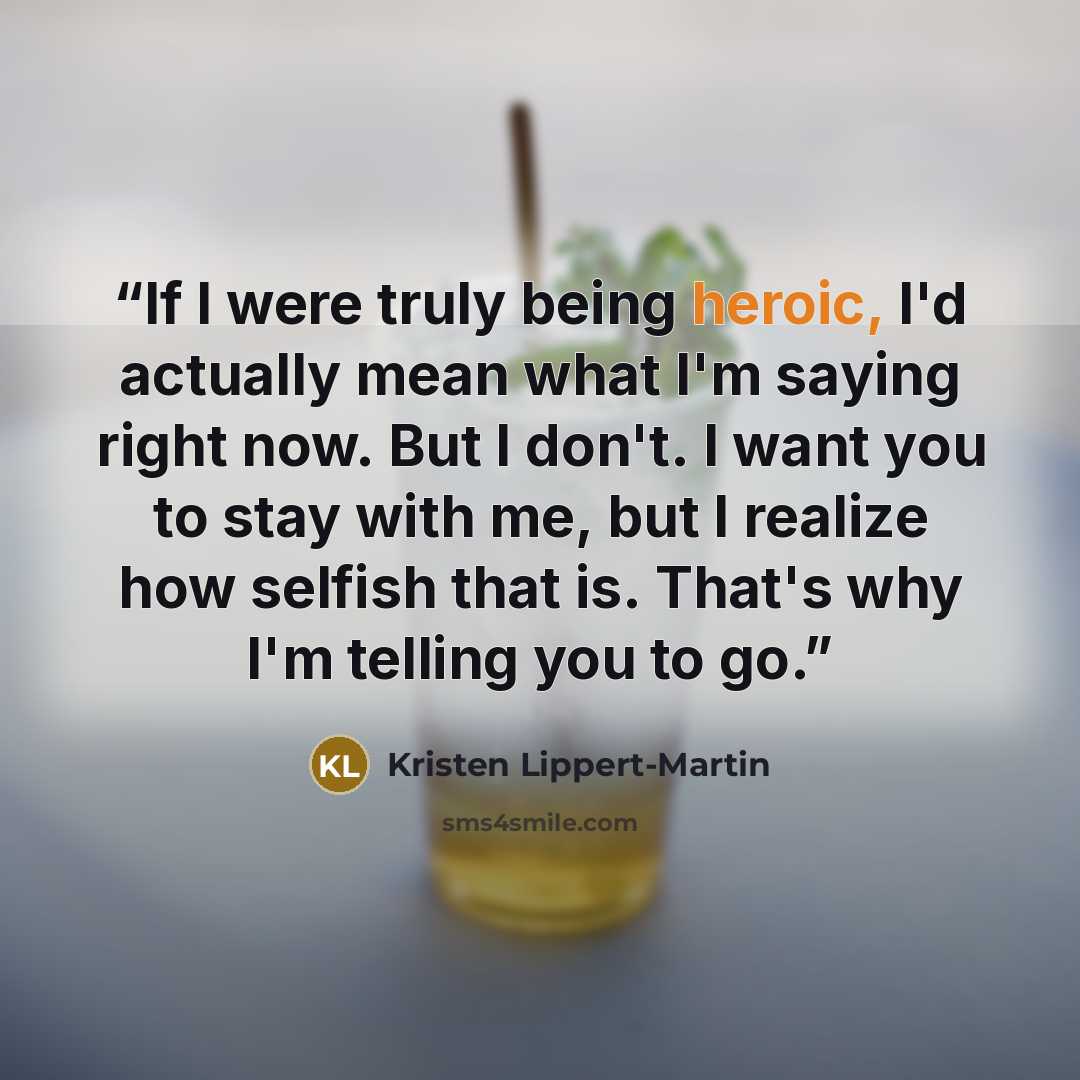 “If I were truly being heroic, I'd actually mean what I'm saying right now. But I don't. I want you to stay with me, but I realize how selfish that is. That's why I'm telling you to go.” quote by Kristen Lippert-Martin