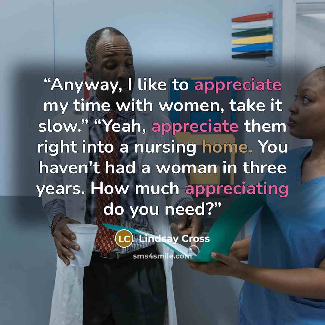 “Anyway, I like to appreciate my time with women, take it slow.” “Yeah, appreciate them right into a nursing home. You haven't had a woman in three years. How much appreciating do you need?” quote by Lindsay Cross