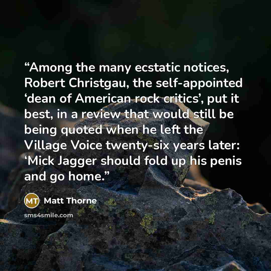 “Among the many ecstatic notices, Robert Christgau, the self-appointed ‘dean of American rock critics’, put it best, in a review that would still be being quoted when he left the Village Voice twenty-six years later: ‘Mick Jagger should fold up his penis and go home.” quote by Matt Thorne