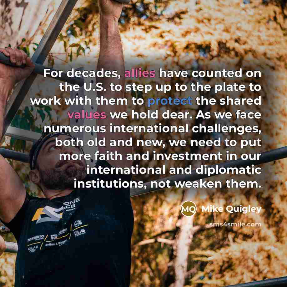 “For decades, allies have counted on the U.S. to step up to the plate to work with them to protect the shared values we hold dear. As we face numerous international challenges, both old and new, we need to put more faith and investment in our international and diplomatic institutions, not weaken…” quote by Mike Quigley