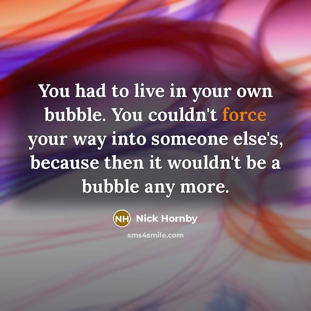 “You had to live in your own bubble. You couldn't force your way into someone else's, because then it wouldn't be a bubble any more.” quote by Nick Hornby