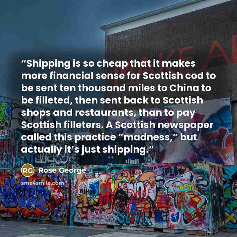 “Shipping is so cheap that it makes more financial sense for Scottish cod to be sent ten thousand miles to China to be filleted, then sent back to Scottish shops and restaurants, than to pay Scottish filleters. A Scottish newspaper called this practice “madness,” but actually it’s just shipping.” quote by Rose George