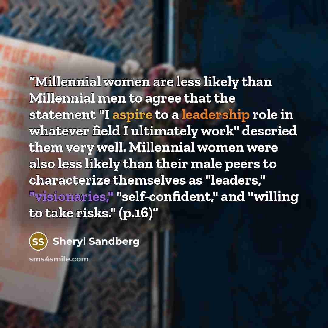 “Millennial women are less likely than Millennial men to agree that the statement "I aspire to a leadership role in whatever field I ultimately work" descried them very well. Millennial women were also less likely than their male peers to characterize themselves as "leaders," "visionaries,"…” quote by Sheryl Sandberg
