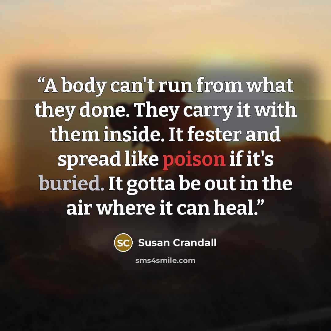 “A body can't run from what they done. They carry it with them inside. It fester and spread like poison if it's buried. It gotta be out in the air where it can heal.” quote by Susan Crandall