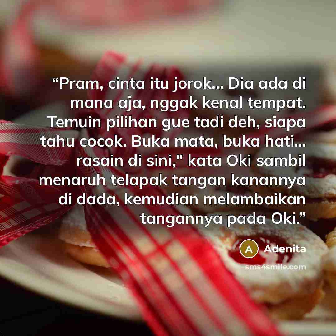 “Pram, cinta itu jorok… Dia ada di mana aja, nggak kenal tempat. Temuin pilihan gue tadi deh, siapa tahu cocok. Buka mata, buka hati... rasain di sini," kata Oki sambil menaruh telapak tangan kanannya di dada, kemudian melambaikan tangannya pada Oki.” quote by Adenita