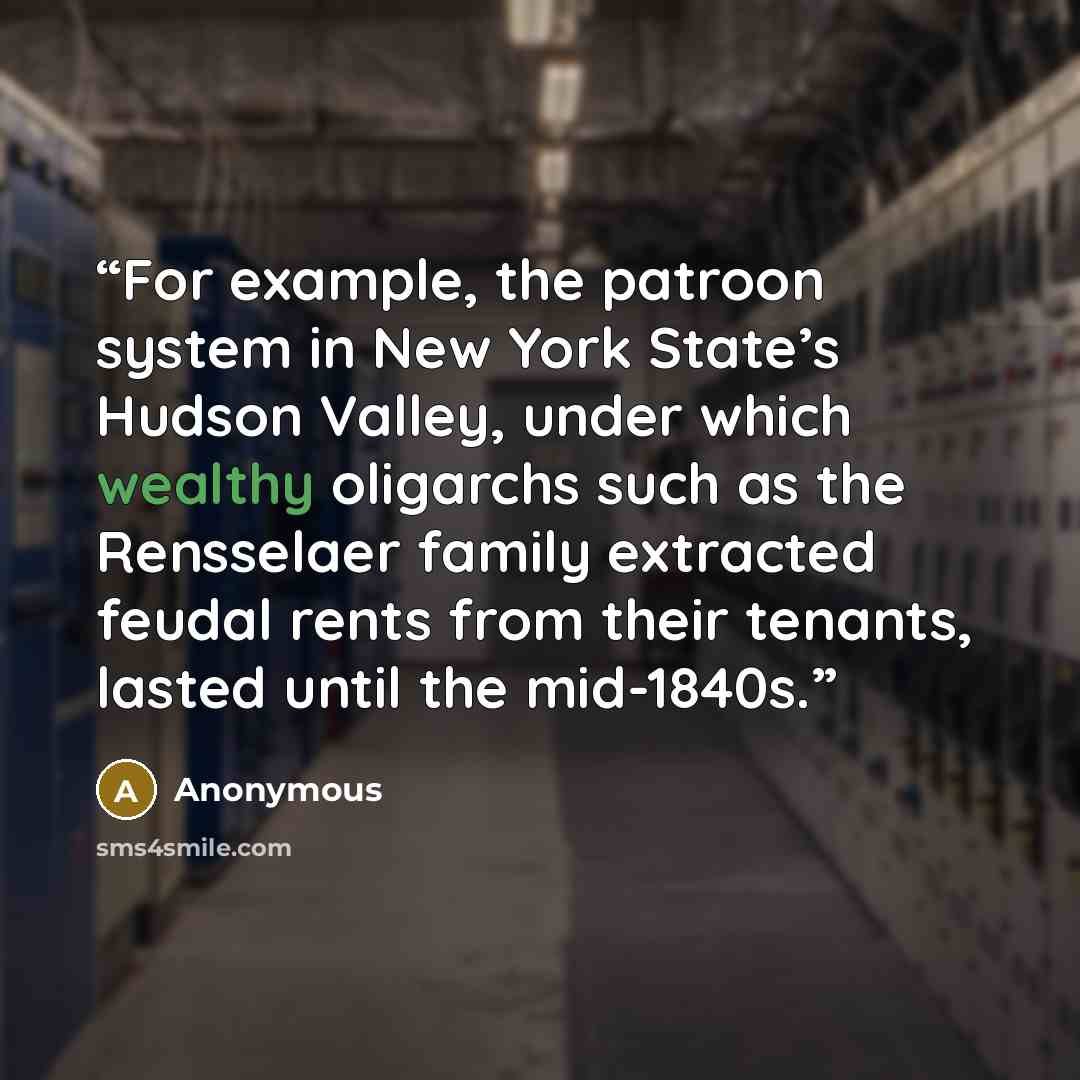 “For example, the patroon system in New York State’s Hudson Valley, under which wealthy oligarchs such as the Rensselaer family extracted feudal rents from their tenants, lasted until the mid-1840s.” quote by Anonymous