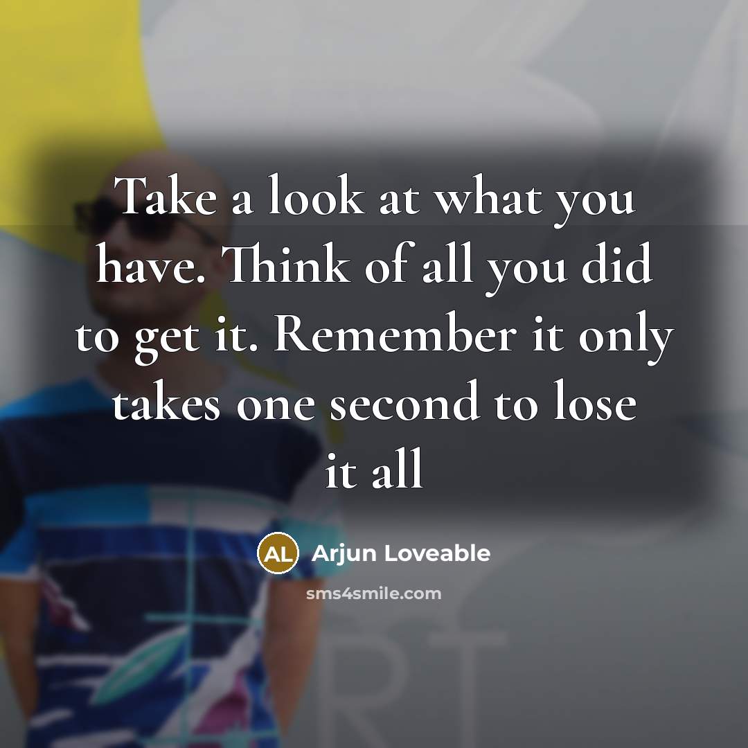 “Take a look at what you have. Think of all you did to get it. Remember it only takes one second to lose it all” quote by Arjun Loveable