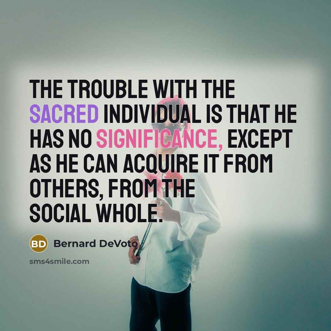 “The trouble with the sacred Individual is that he has no significance, except as he can acquire it from others, from the social whole.” quote by Bernard DeVoto