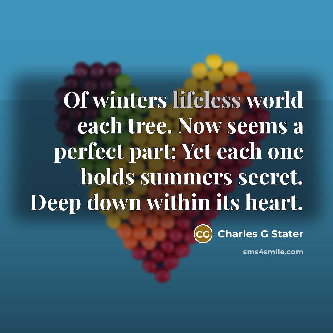 “Of winters lifeless world each tree. Now seems a perfect part; Yet each one holds summers secret. Deep down within its heart.” quote by Charles G Stater