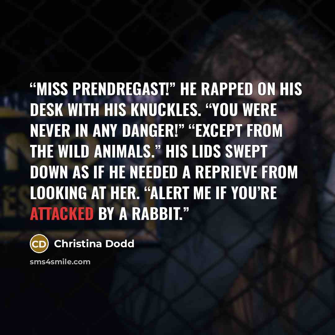 “Miss Prendregast!” He rapped on his desk with his knuckles. “You were never in any danger!” “Except from the wild animals.” His lids swept down as if he needed a reprieve from looking at her. “Alert me if you’re attacked by a rabbit.” quote by Christina Dodd