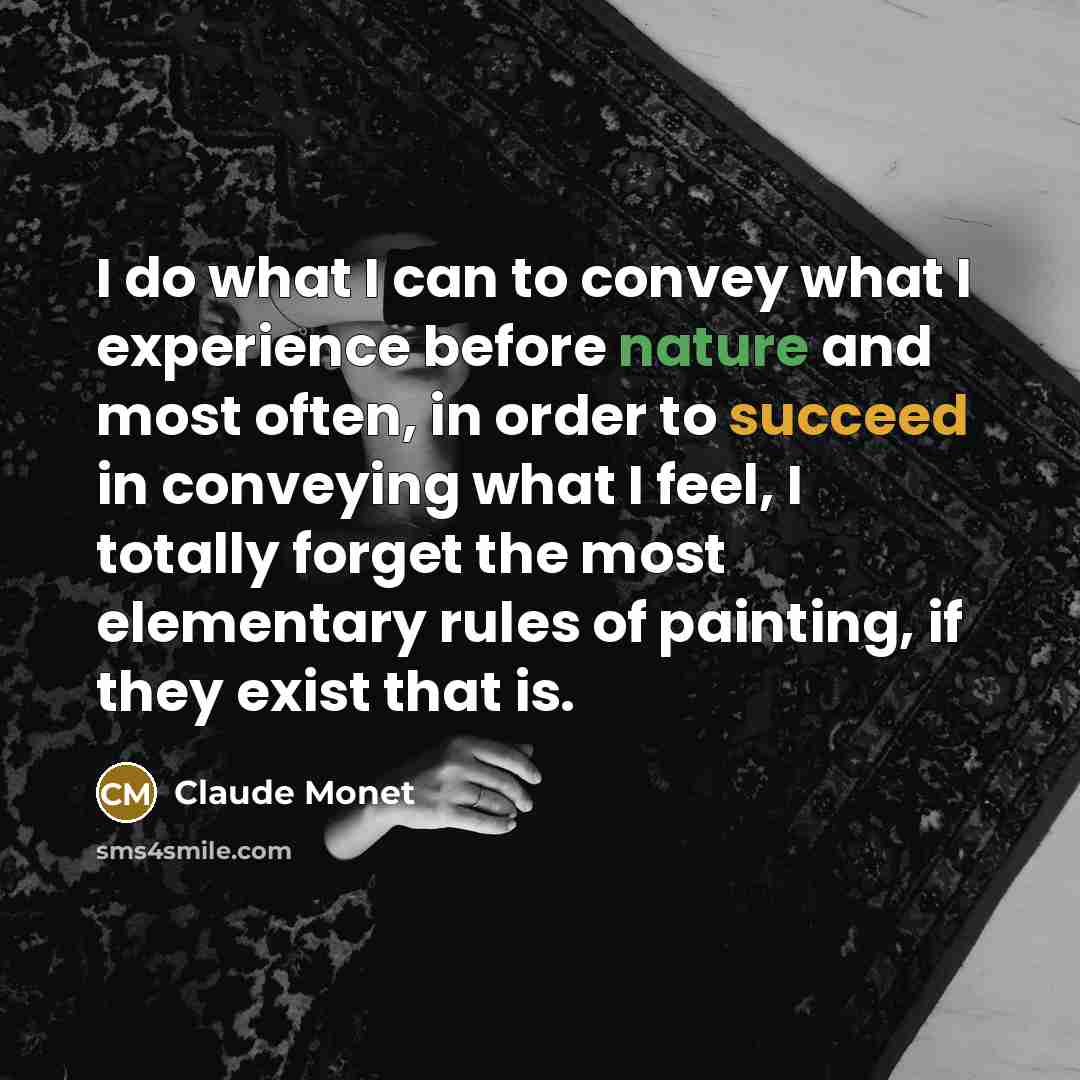 “I do what I can to convey what I experience before nature and most often, in order to succeed in conveying what I feel, I totally forget the most elementary rules of painting, if they exist that is.” quote by Claude Monet