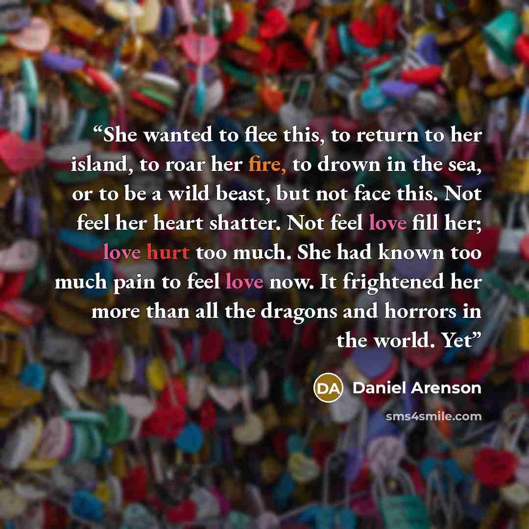 “She wanted to flee this, to return to her island, to roar her fire, to drown in the sea, or to be a wild beast, but not face this. Not feel her heart shatter. Not feel love fill her; love hurt too much. She had known too much pain to feel love now. It frightened her more than all the dragons and…” quote by Daniel Arenson