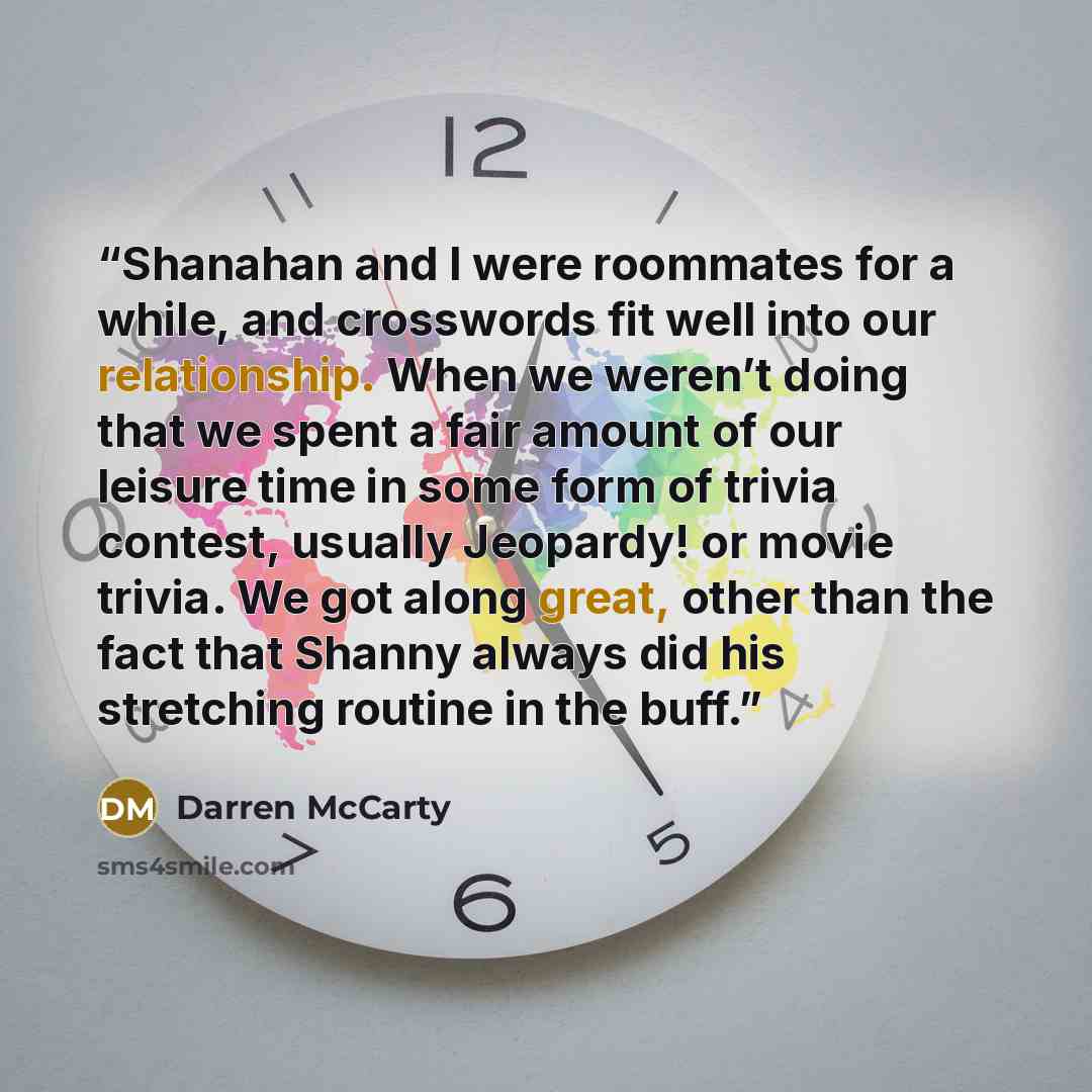 “Shanahan and I were roommates for a while, and crosswords fit well into our relationship. When we weren’t doing that we spent a fair amount of our leisure time in some form of trivia contest, usually Jeopardy! or movie trivia. We got along great, other than the fact that Shanny always did his…” quote by Darren McCarty