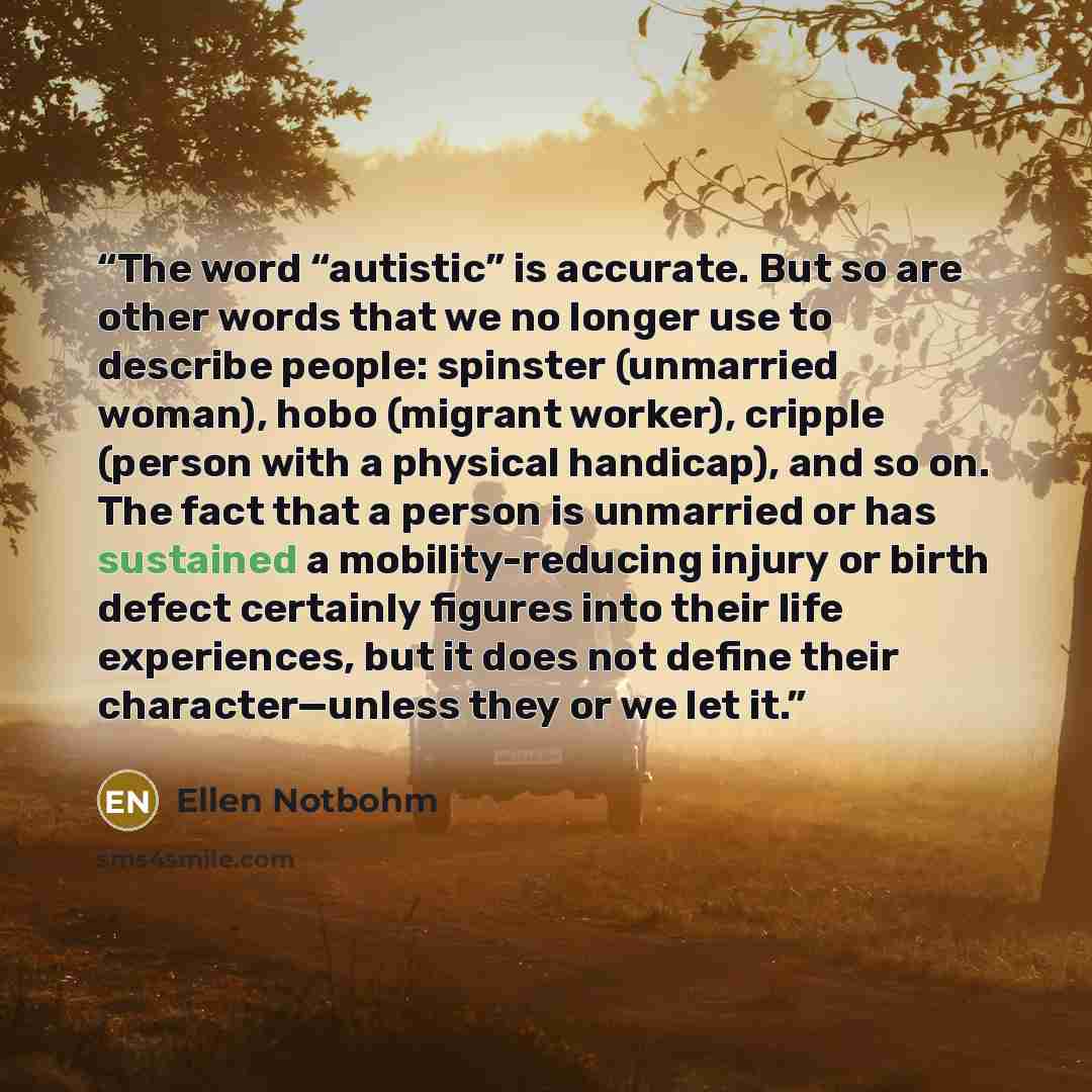 “The word “autistic” is accurate. But so are other words that we no longer use to describe people: spinster (unmarried woman), hobo (migrant worker), cripple (person with a physical handicap), and so on. The fact that a person is unmarried or has sustained a mobility-reducing injury or birth defect…” quote by Ellen Notbohm