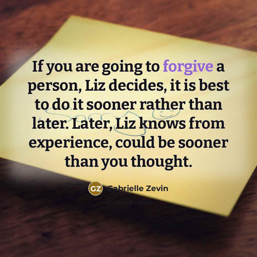 “If you are going to forgive a person, Liz decides, it is best to do it sooner rather than later. Later, Liz knows from experience, could be sooner than you thought.” quote by Gabrielle Zevin