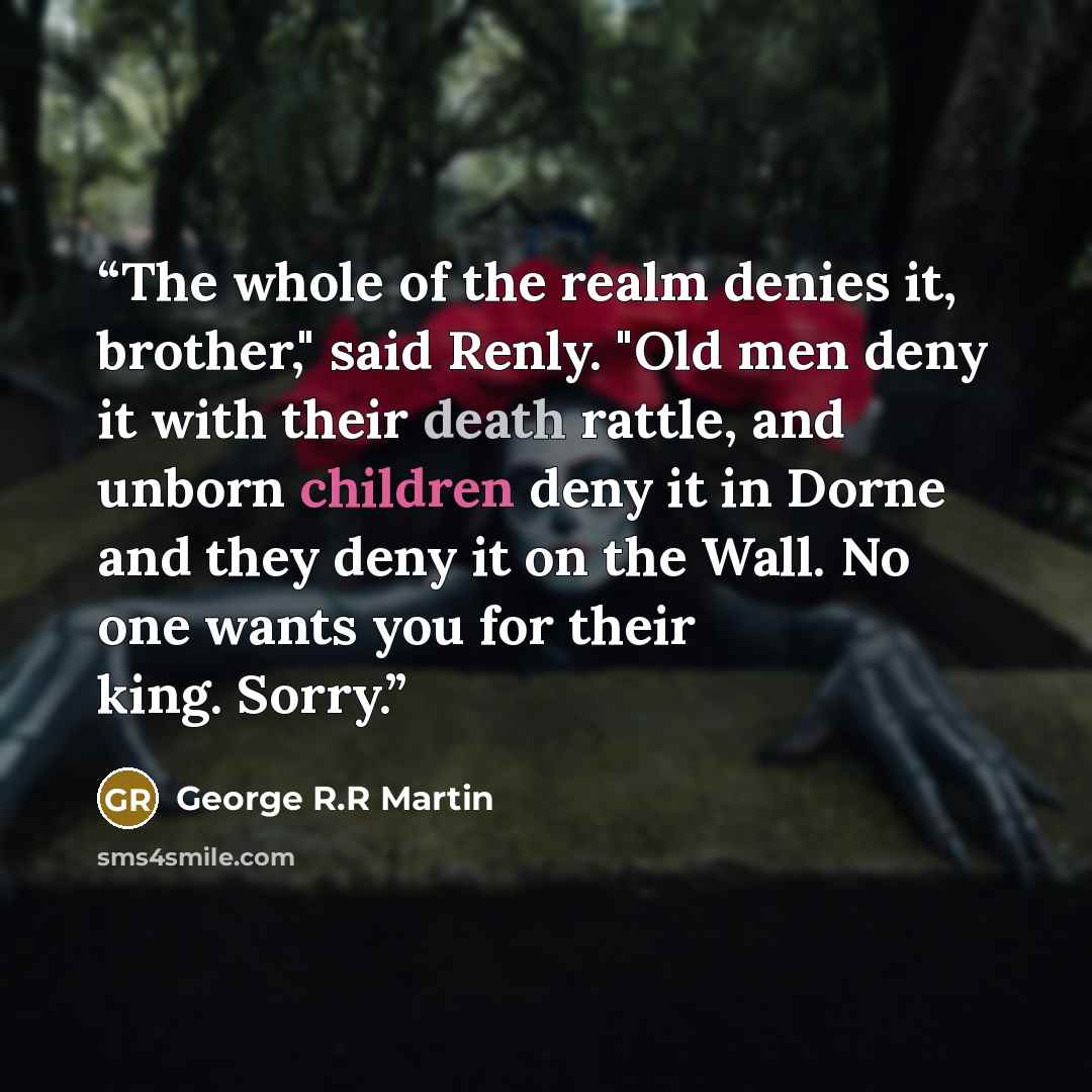 “The whole of the realm denies it, brother," said Renly. "Old men deny it with their death rattle, and unborn children deny it in Dorne and they deny it on the Wall. No one wants you for their king. Sorry.” quote by George R.R Martin