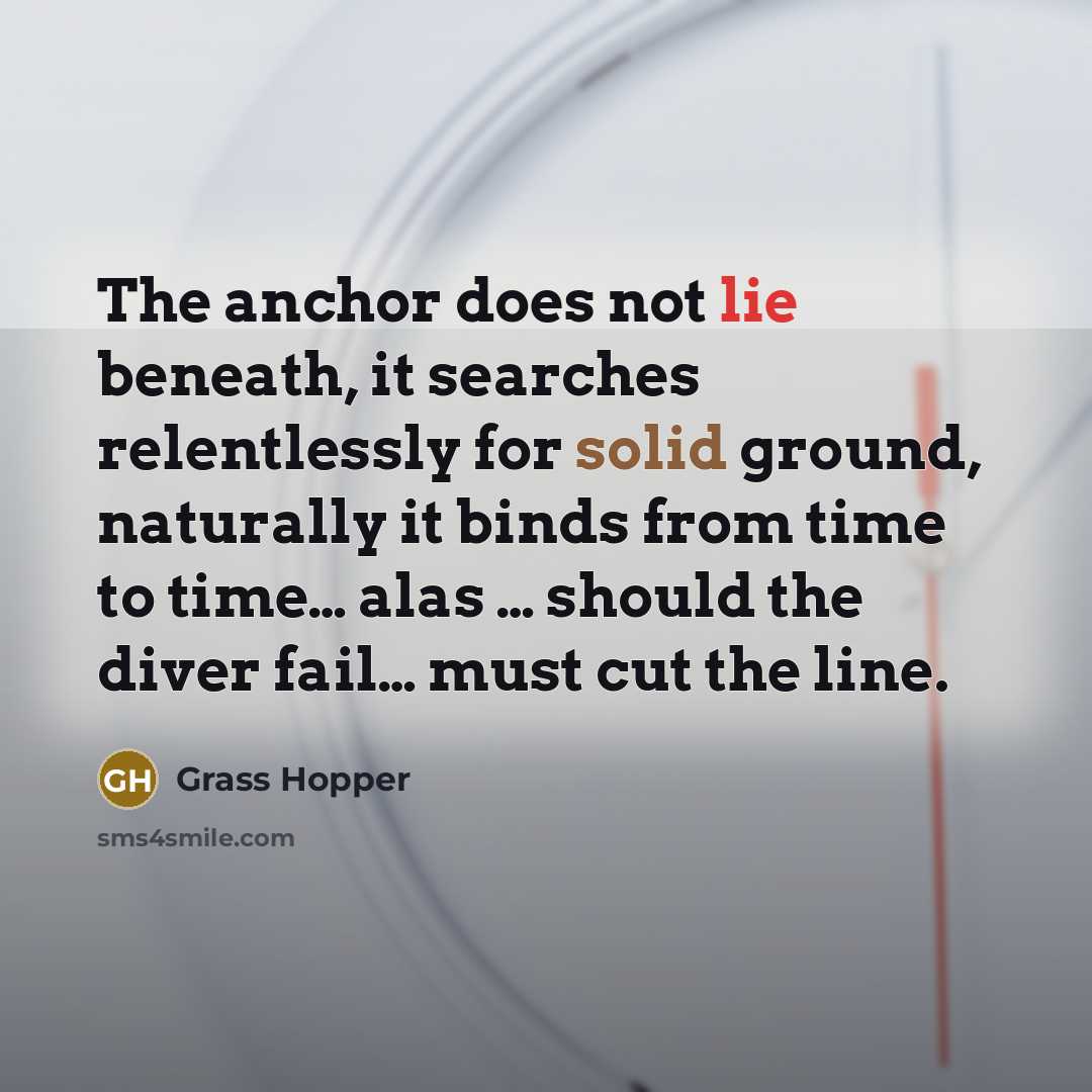 “The anchor does not lie beneath, it searches relentlessly for solid ground, naturally it binds from time to time… alas … should the diver fail… must cut the line.” quote by Grass Hopper