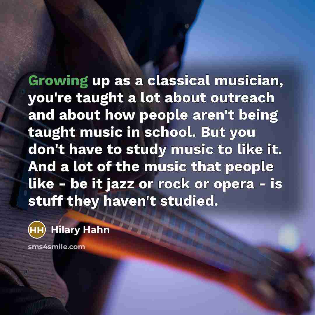 “Growing up as a classical musician, you're taught a lot about outreach and about how people aren't being taught music in school. But you don't have to study music to like it. And a lot of the music that people like - be it jazz or rock or opera - is stuff they haven't studied.” quote by Hilary Hahn