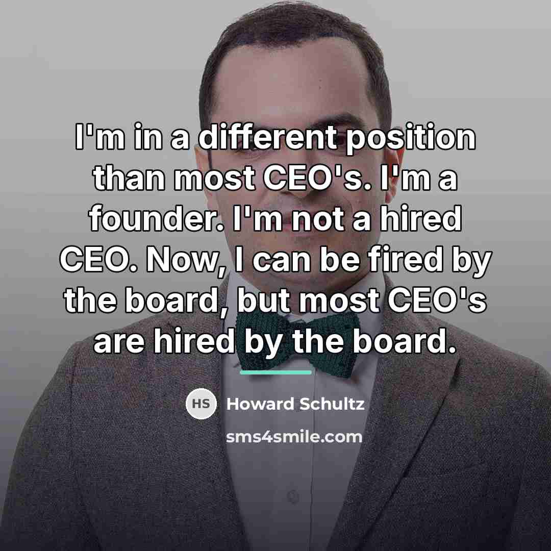 “I'm in a different position than most CEO's. I'm a…” quote by Howard Schultz