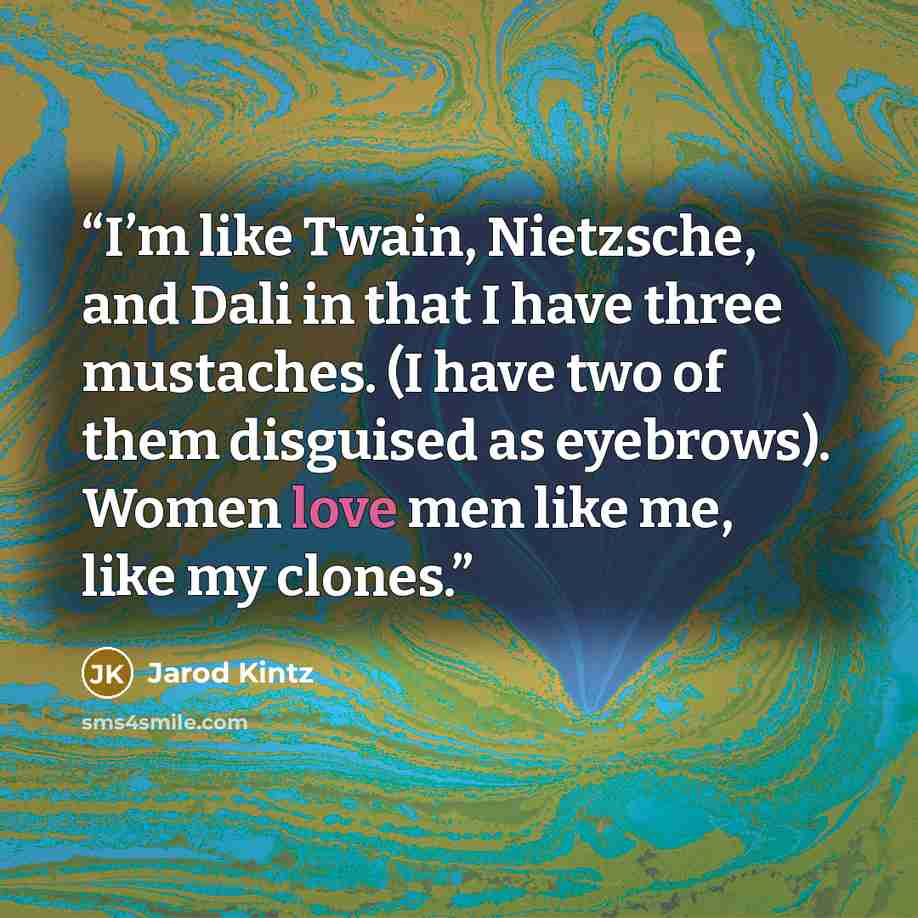 “I’m like Twain, Nietzsche, and Dali in that I have three mustaches. (I have two of them disguised as eyebrows). Women love men like me, like my clones.” quote by Jarod Kintz