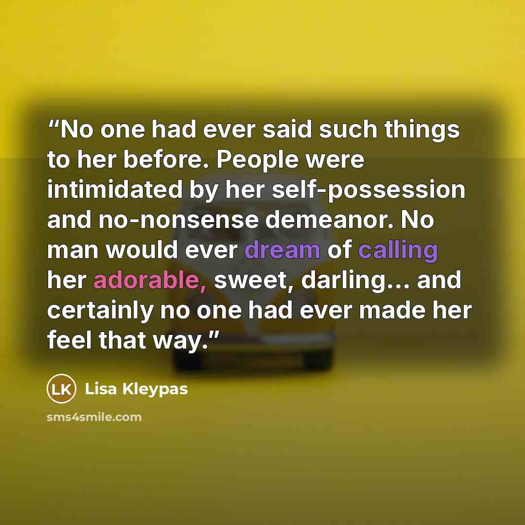 “No one had ever said such things to her before. People were intimidated by her self-possession and no-nonsense demeanor. No man would ever dream of calling her adorable, sweet, darling... and certainly no one had ever made her feel that way.” quote by Lisa Kleypas