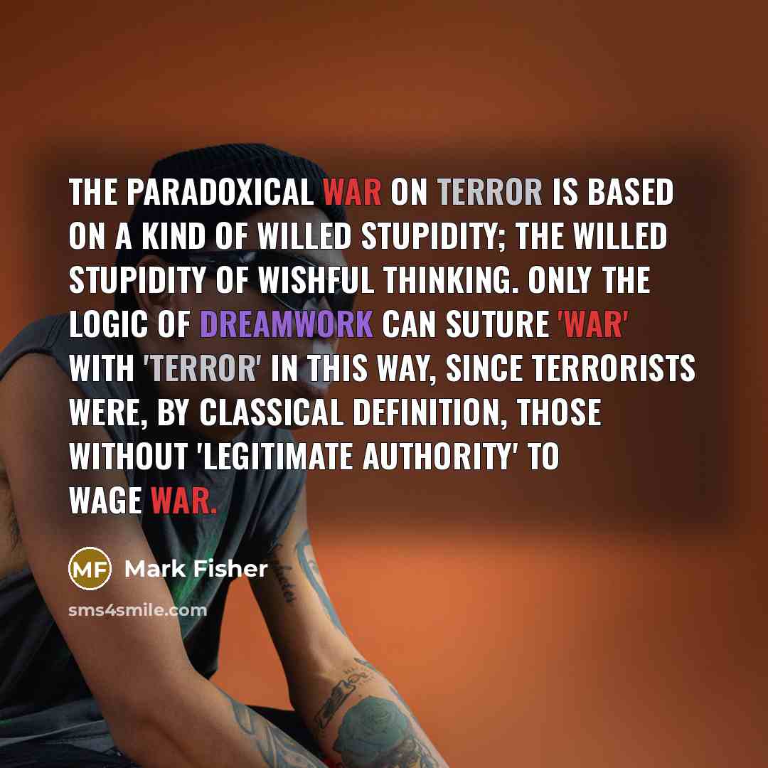 “The paradoxical War on Terror is based on a kind of willed stupidity; the willed stupidity of wishful thinking. Only the logic of dreamwork can suture 'War' with 'Terror' in this way, since terrorists were, by classical definition, those without 'legitimate authority' to wage war.” quote by Mark Fisher