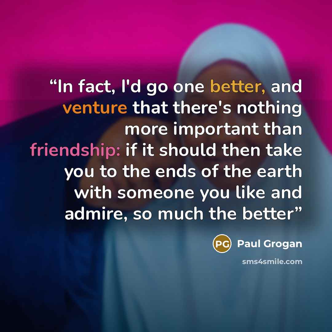 “In fact, I'd go one better, and venture that there's nothing more important than friendship: if it should then take you to the ends of the earth with someone you like and admire, so much the better” quote by Paul Grogan