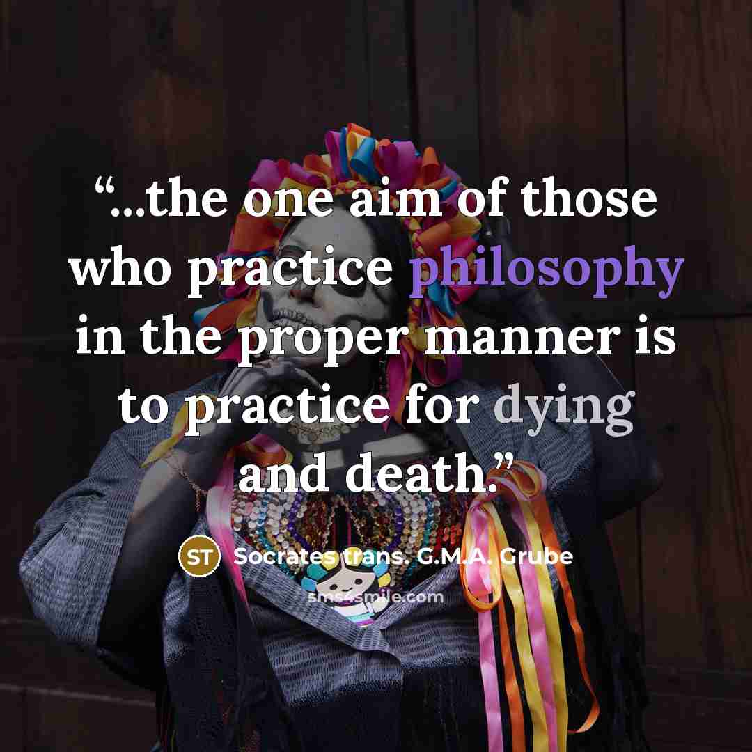 “...the one aim of those who practice philosophy in the proper manner is to practice for dying and death.” quote by Socrates trans. G.M.A. Grube