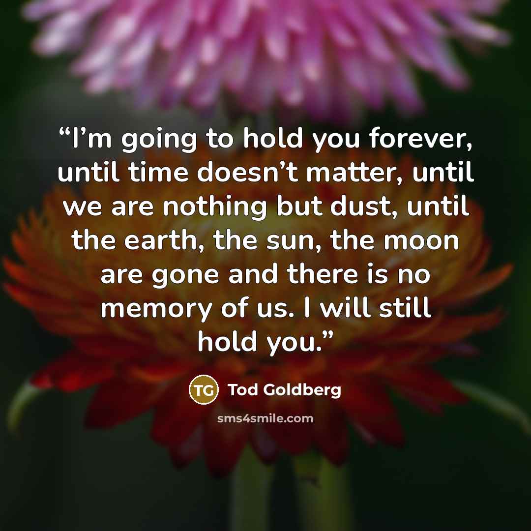 “I’m going to hold you forever, until time doesn’t matter, until we are nothing but dust, until the earth, the sun, the moon are gone and there is no memory of us. I will still hold you.” quote by Tod Goldberg