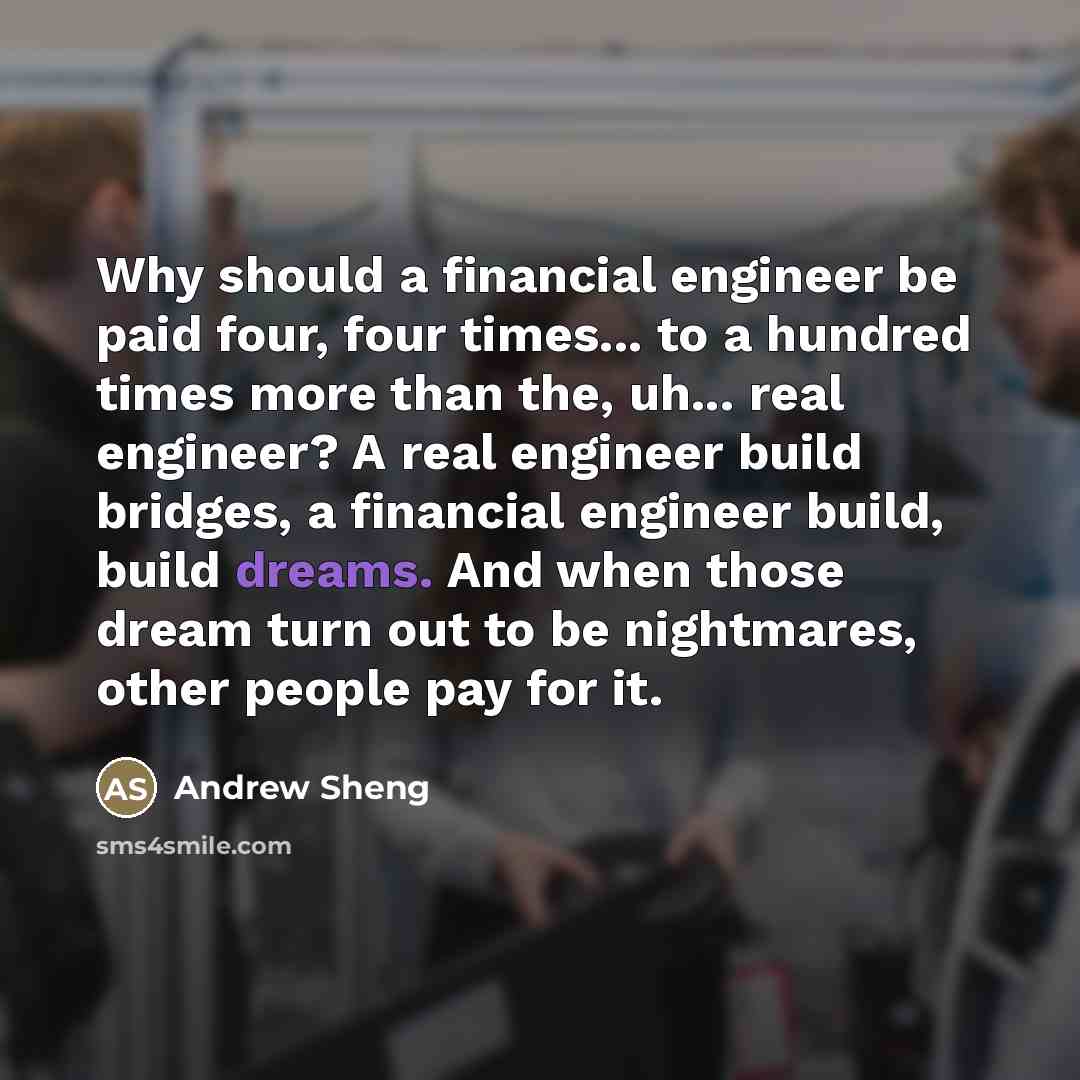 “Why should a financial engineer be paid four, four times... to a hundred times more than the, uh... real engineer? A real engineer build bridges, a financial engineer build, build dreams. And when those dream turn out to be nightmares, other people pay for it.” quote by Andrew Sheng