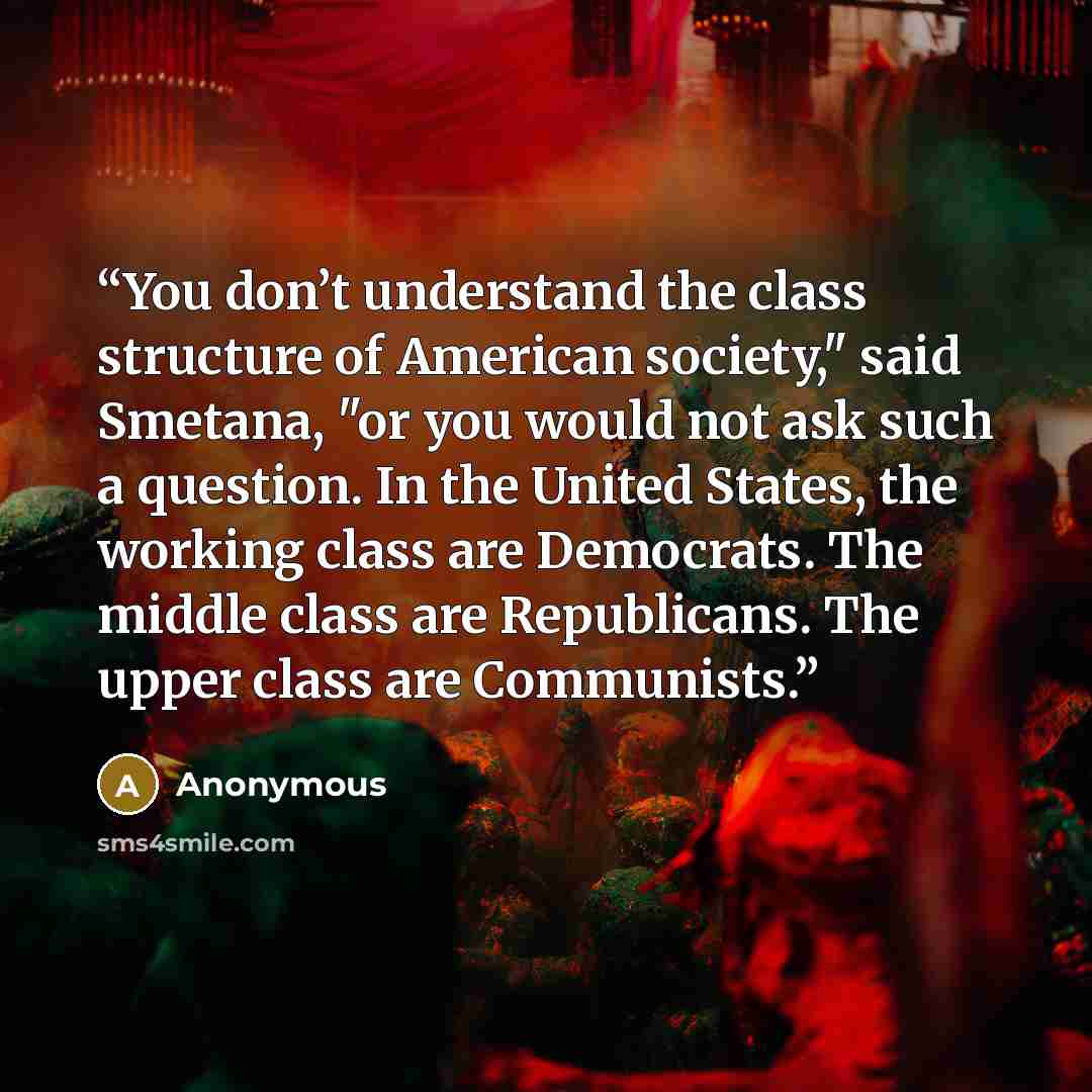 “You don’t understand the class structure of American society," said Smetana, "or you would not ask such a question. In the United States, the working class are Democrats. The middle class are Republicans. The upper class are Communists.” quote by Anonymous