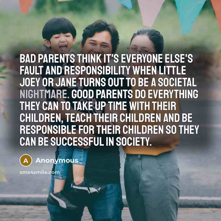 “Bad parents think it's everyone else's fault and responsibility when little Joey or Jane turns out to be a societal nightmare. Good parents do everything they can to take up time with their children, teach their children and be responsible for their children so they can be successful in society.” quote by Anonymous